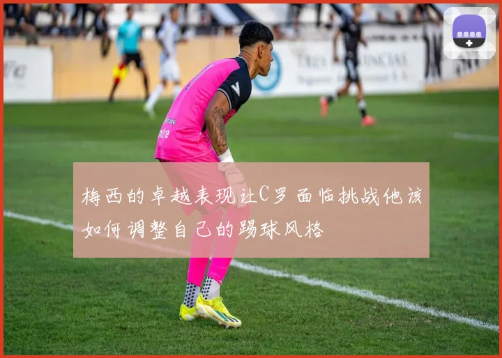 梅西的卓越表现让C罗面临挑战他该如何调整自己的踢球风格