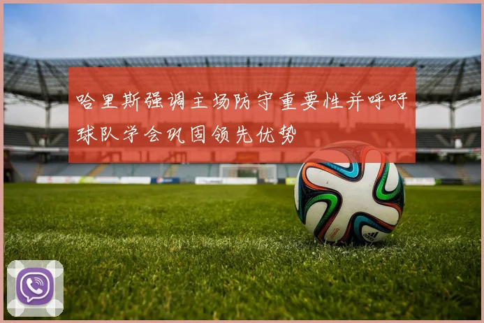 哈里斯强调主场防守重要性并呼吁球队学会巩固领先优势