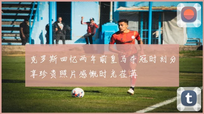 克罗斯回忆两年前皇马夺冠时刻分享珍贵照片感慨时光荏苒