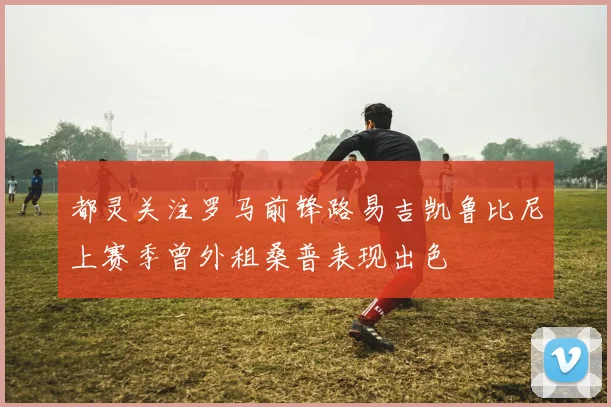 都灵关注罗马前锋路易吉凯鲁比尼上赛季曾外租桑普表现出色
