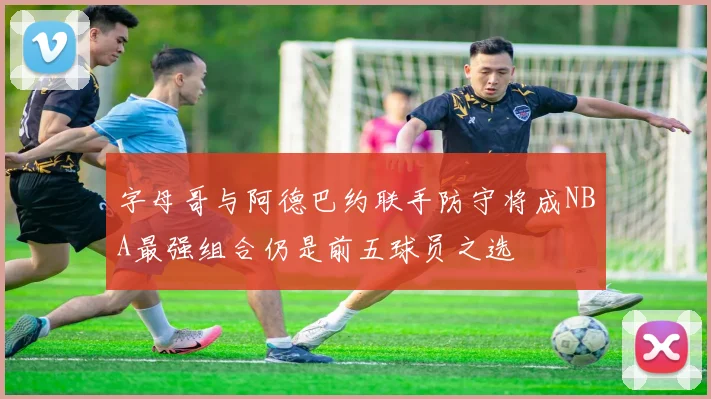 字母哥与阿德巴约联手防守将成NBA最强组合仍是前五球员之选