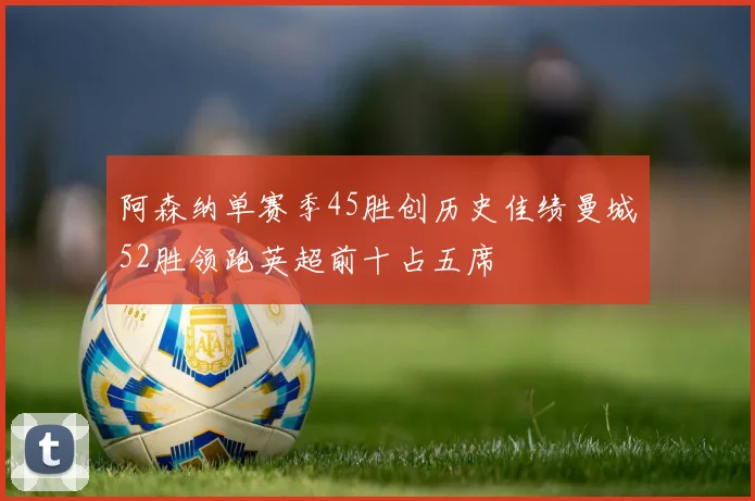 阿森纳单赛季45胜创历史佳绩曼城52胜领跑英超前十占五席