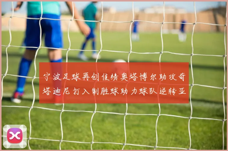 宁波足球再创佳绩奥塔博尔助攻奇塔迪尼打入制胜球助力球队逆转亚泰