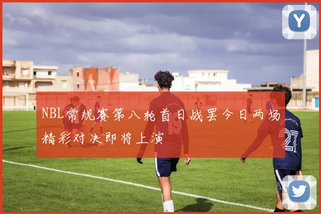 NBL常规赛第八轮首日战罢今日两场精彩对决即将上演