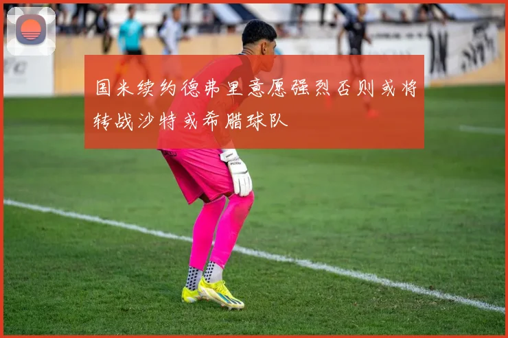 国米续约德弗里意愿强烈否则或将转战沙特或希腊球队