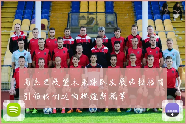 乌杰里展望未来球队发展弗拉格将引领我们迈向辉煌新篇章