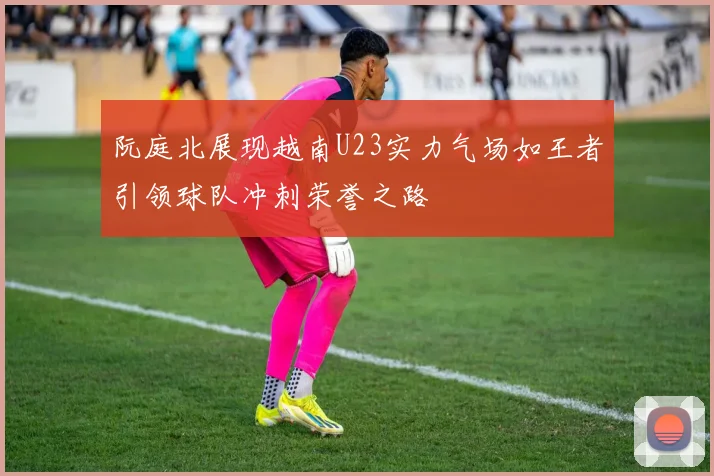 阮庭北展现越南U23实力气场如王者引领球队冲刺荣誉之路