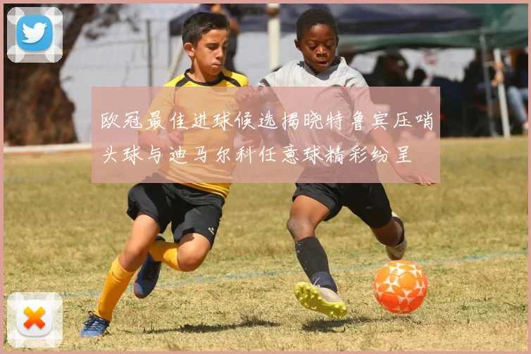 欧冠最佳进球候选揭晓特鲁宾压哨头球与迪马尔科任意球精彩纷呈