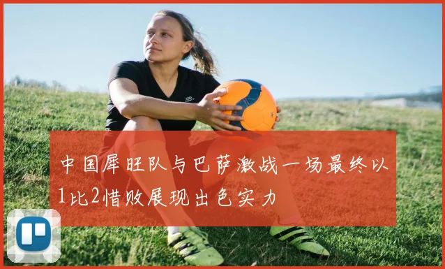 中国犀旺队与巴萨激战一场最终以1比2惜败展现出色实力