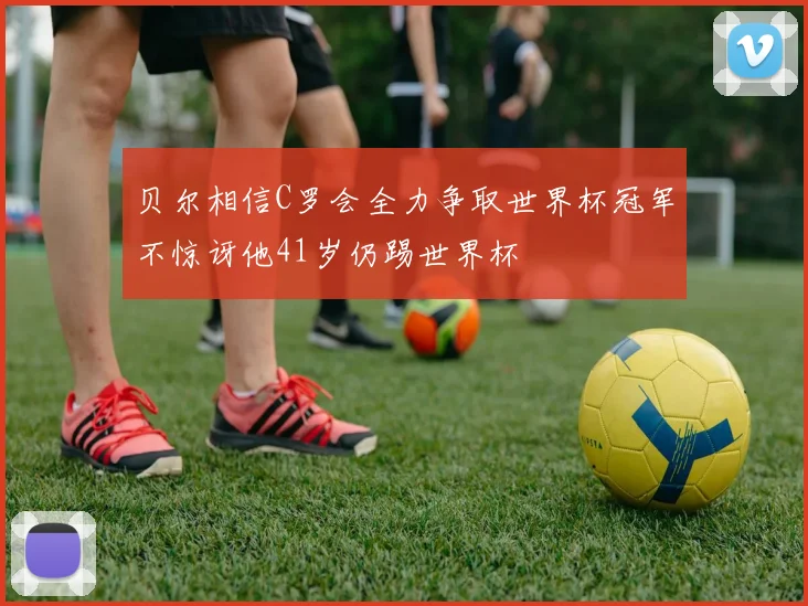 贝尔相信C罗会全力争取世界杯冠军不惊讶他41岁仍踢世界杯