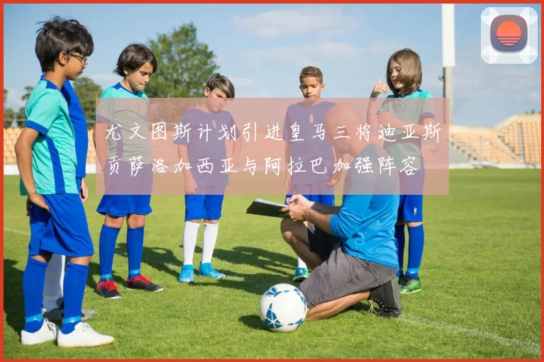 尤文图斯计划引进皇马三将迪亚斯贡萨洛加西亚与阿拉巴加强阵容